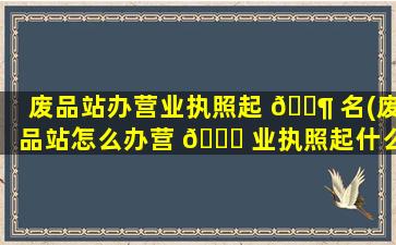 废品站办营业执照起 🐶 名(废品站怎么办营 🕊 业执照起什么公司名字好)
